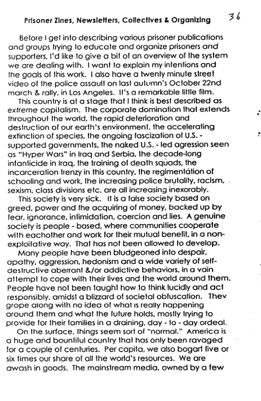 Prisoner Zines, Newsleflers, Collectives & Organizing 3 4  Belore | get info describing various prisoner publications and groups Irying lo educale and organize prisoners and supporters. I’d like 1o give a bil of an overview of Ihe syslem we ore dealing with. | want lo explain my intenfions and ihe goals of this work. | also have a twenly minute sireet video of the police ossaull on last autumn’s Oclober 22nd march & rally. in Los Angeles. II’s a remarkable fittle film.  This country is al a stage that | think is best described as extreme copilalism. The corporate domination thol extends throughoul the world, the ropid delerioration and deslruction of our earth’s environment, the accelerating extinclion of species, the ongoing fascization of USS. - supported governments, lhe naked US. - led agression seen as "Hyper Wars" in Iraq ond Serbia, the decade-long infanticide in raq, the training of death squads, the incarceration frenzy in this country, the regimentdtion of schooling and work, Ihe increasing police brulality, racism, sexism, closs divisions efc. are all increasing inexorably.  This sociely is very sick. It is o false society based on greed, power and fhe acquiing of money, backed up by fear, ignorance, infimidation, coercion and lies. A genuine sociely is people - based, where communifies cooperate with eacholher and work for their mutual benelfit, in a non- exploilalive way. That has not been aliowed fo develop.  Many people have been bludgeoned info despair, apathy. aggression. hedonism and a wide variely of sell- destructive abenrant &/or addictive behaviors, in a vain attempl fo cope with Iheir lives and the world around them. People have nol been taught how 1o think lucidly and act responsibly. amids! a blizard of societal obluscation. Thev grope along wilh no idea of what 1s really happening cround them and what Ihe fulure holds, mostly Irying to provide for their fomilies in  draining. day - 1o - day ordeal.  On the surface, things seem sort of “normal.” America is @ huge and bounliful country that has only been ravaged for  couple of cenluries. Per capita, we also bogart five or six fimes our shore of all the world’s resources. We are owash in goods. The mainsiream media, owned by a few  